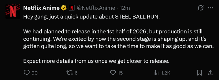 N Netflix Anime N @NetflixAnime• 12m Hey gang, just a quick update about STEEL BALL RUN. We had planned to release in the 1st half of 2026, but production is still continuing. We're excited by how the second stage is shaping up, and it's gotten quite long, so we want to take the time to make it as good as we can. Expect more details from us once we get closer to release. 90 176 15 Ilil 1.2K