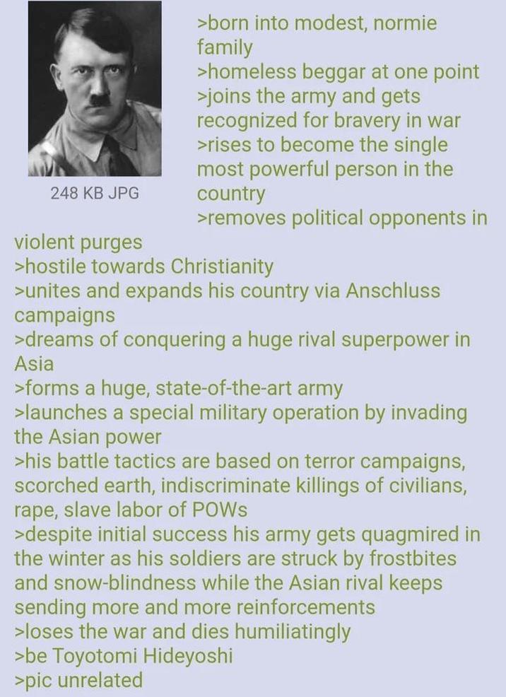 248 KB JPG violent purges >born into modest, normie family >homeless beggar at one point >joins the army and gets recognized for bravery in war >rises to become the single most powerful person in the country >removes political opponents in >hostile towards Christianity >unites and expands his country via Anschluss campaigns >dreams of conquering a huge rival superpower in Asia >forms a huge, state-of-the-art army >launches a special military operation by invading the Asian power >his battle tactics are based on terror campaigns, scorched earth, indiscriminate killings of civilians, r---, slave labor of POWS >despite initial success his army gets quagmired in the winter as his soldiers are struck by frostbites and snow-blindness while the Asian rival keeps sending more and more reinforcements >loses the war and dies humiliatingly >be Toyotomi Hideyoshi >pic unrelated