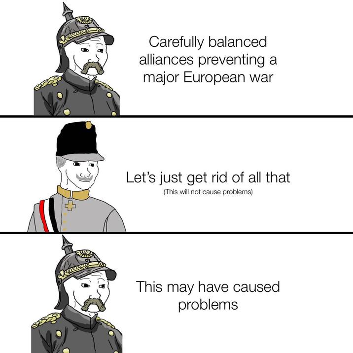 Carefully balanced alliances preventing a major European war Let's just get rid of all that (This will not cause problems) This may have caused problems