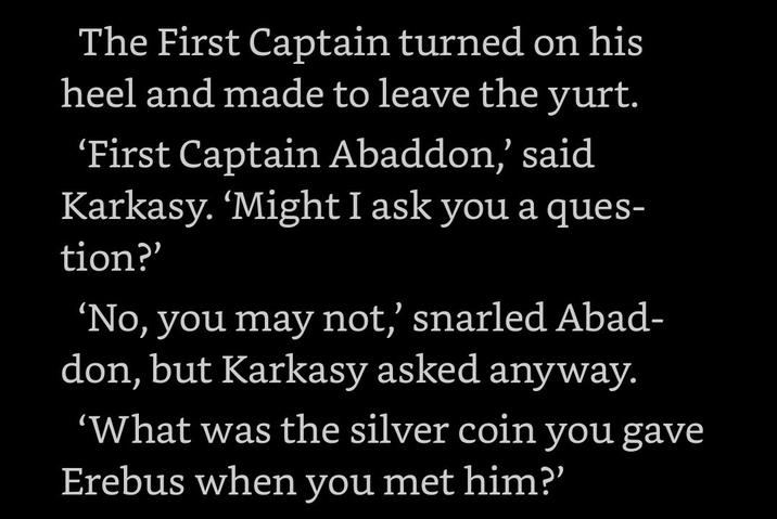 The First Captain turned on his heel and made to leave the yurt. 'First Captain Abaddon,' said Karkasy. 'Might I ask you a ques- tion?' 'No, you may not,' snarled Abad- don, but Karkasy asked anyway. 'What was the silver coin you gave Erebus when you met him?'