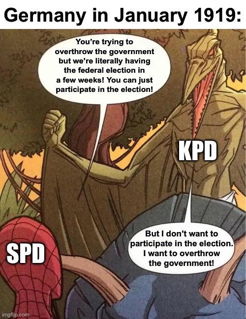 Germany in January 1919: You're trying to overthrow the government but we're literally having the federal election in a few weeks! You can just participate in the election! KPD SPD But I don't want to participate in the election. I want to overthrow the government! imgflip.com