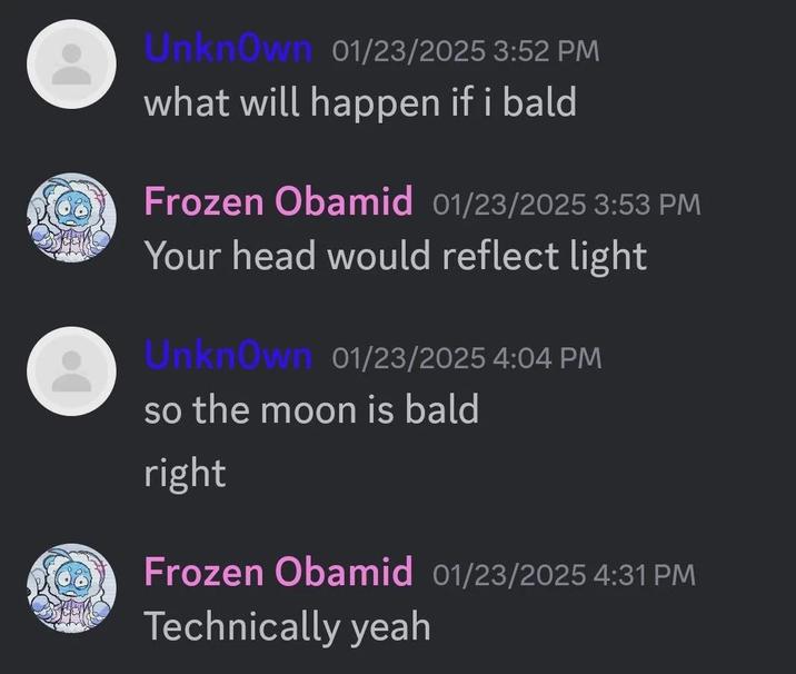 Unknown 01/23/2025 3:52 PM what will happen if i bald Frozen Obamid 01/23/2025 3:53 PM Your head would reflect light Unknown 01/23/2025 4:04 PM so the moon is bald right Frozen Obamid 01/23/2025 4:31 PM Technically yeah