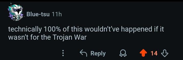 Blue-tsu 11h technically 100% of this wouldn't've happened if it wasn't for the Trojan War ← Reply 14,