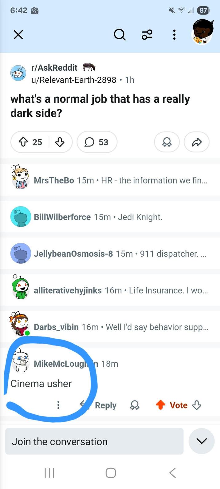 6:42 ✓ r/AskReddit Q 2° u/Relevant-Earth-2898 1h • what's a normal job that has a really dark side? 25 ☐ 53 MrsTheBo 15m ⚫ HR - the information we fin... BillWilberforce 15m Jedi Knight. • JellybeanOsmosis-8 15m 911 dispatcher.... alliterativehyjinks 16m ⚫ Life Insurance. I wo... • Darbs_vibin 16m Well I'd say behavior supp... MikeMcLoughan 18m Cinema usher Reply Vote Join the conversation ||| L 87