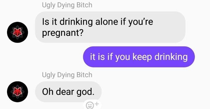 Ugly Dying Bitch Is it drinking alone if you're pregnant? Ugly Dying Bitch it is if you keep drinking Oh dear god.