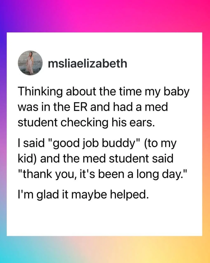 msliaelizabeth Thinking about the time my baby was in the ER and had a med student checking his ears. I said "good job buddy" (to my kid) and the med student said "thank you, it's been a long day." I'm glad it maybe helped.