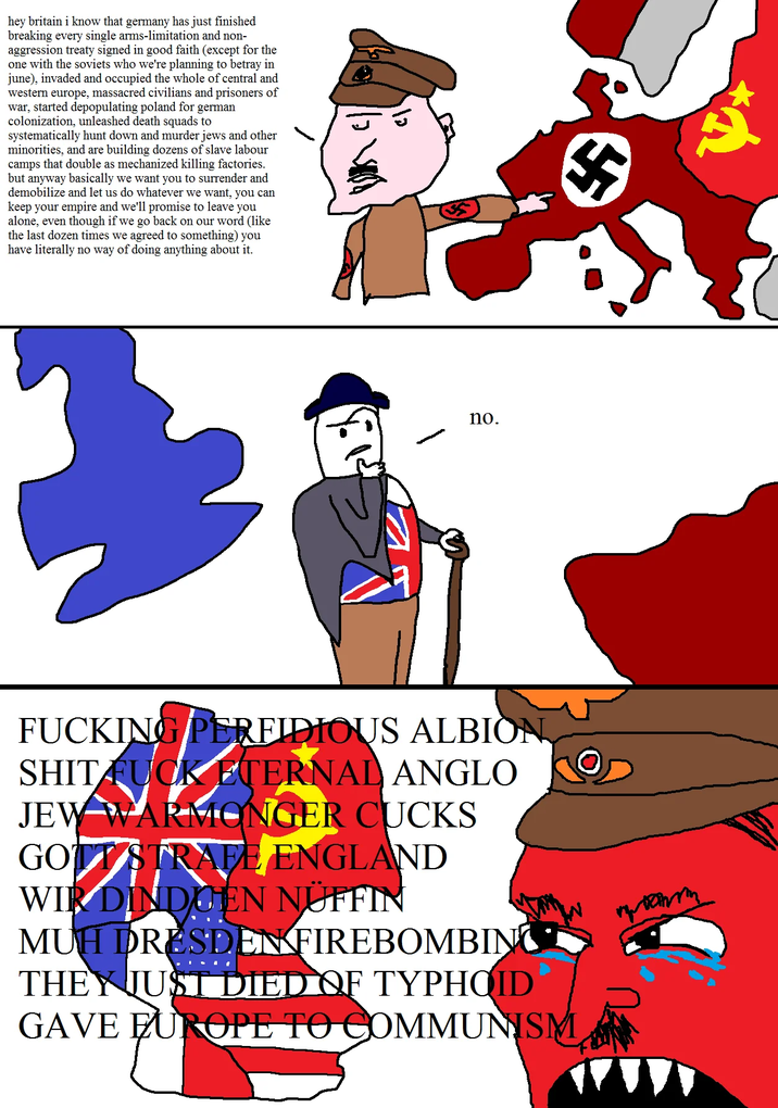hey britain i know that germany has just finished breaking every single arms-limitation and non- aggression treaty signed in good faith (except for the one with the soviets who we're planning to betray in june), invaded and occupied the whole of central and western europe, massacred civilians and prisoners of war, started depopulating poland for german colonization, unleashed death squads to systematically hunt down and murder jews and other minorities, and are building dozens of slave labour camps that double as mechanized killing factories. but anyway basically we want you to surrender and demobilize and let us do whatever we want, you can keep your empire and we'll promise to leave you alone, even though if we go back on our word (like the last dozen times we agreed to something) you have literally no way of doing anything about it. 12 no. F------ PERFIDIOUS ALBION S--- F--- ETERNAL ANGLO JEW WARMONGER CUCKS GOTT STRAFE ENGLAND WIR DINDIGEN NÜFFIN MUH DRESDEN FIREBOMBING THEY JUST DIED OF TYPHOID GAVE EUROPE TO COMMUNISM
