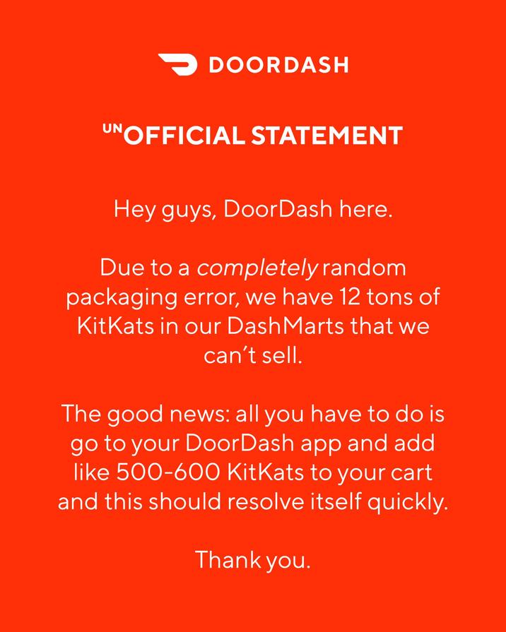 > DOORDASH UNOFFICIAL STATEMENT Hey guys, DoorDash here. Due to a completely random packaging error, we have 12 tons of KitKats in our Dash Marts that we can't sell. The good news: all you have to do is go to your DoorDash app and add like 500-600 KitKats to your cart and this should resolve itself quickly. Thank you.