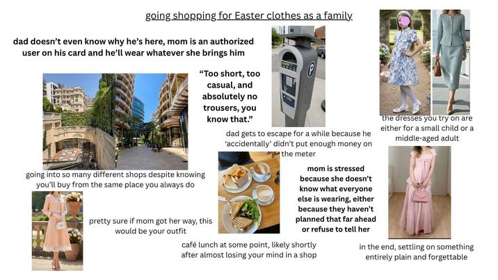 going shopping for Easter clothes as a family. dad doesn't even know why he's here, mom is an authorized user on his card and he'll wear whatever she brings him "Too short, too going into so many different shops despite knowing you'll buy from the same place you always do casual, and absolutely no trousers, you know that." pretty sure if mom got her way, this would be your outfit dad gets to escape for a while because he 'accidentally' didn't put enough money on the meter mom is stressed because she doesn't know what everyone else is wearing, either because they haven't planned that far ahead or refuse to tell her café lunch at some point, likely shortly after almost losing your mind in a shop the dresses you try on are either for a small child or a middle-aged adult in the end, settling on something entirely plain and forgettable