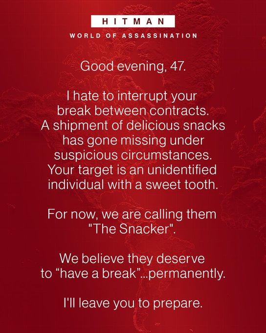 HITMAN WORLD OF ASSASSINATION Good evening, 47. I hate to interrupt your break between contracts. A shipment of delicious snacks has gone missing under suspicious circumstances. Your target is an unidentified individual with a sweet tooth. For now, we are calling them "The Snacker". We believe they deserve to "have a break"...permanently. I'll leave you to prepare.
