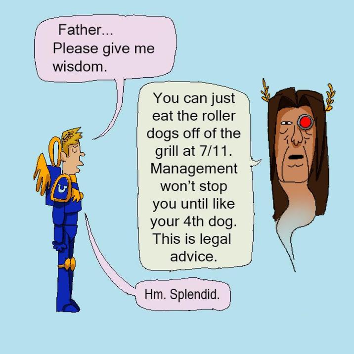 Father... Please give me wisdom. You can just eat the roller dogs off of the grill at 7/11. Management won't stop you until like your 4th dog. This is legal advice. Hm. Splendid.