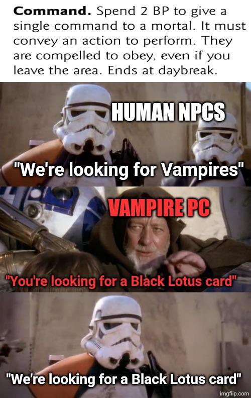 Command. Spend 2 BP to give a single command to a mortal. It must convey an action to perform. They are compelled to obey, even if you leave the area. Ends at daybreak. HUMAN NPCS "We're looking for Vampires" VAMPIRE PC "You're looking for a Black Lotus card" "We're looking for a Black Lotus card" imgflip.com