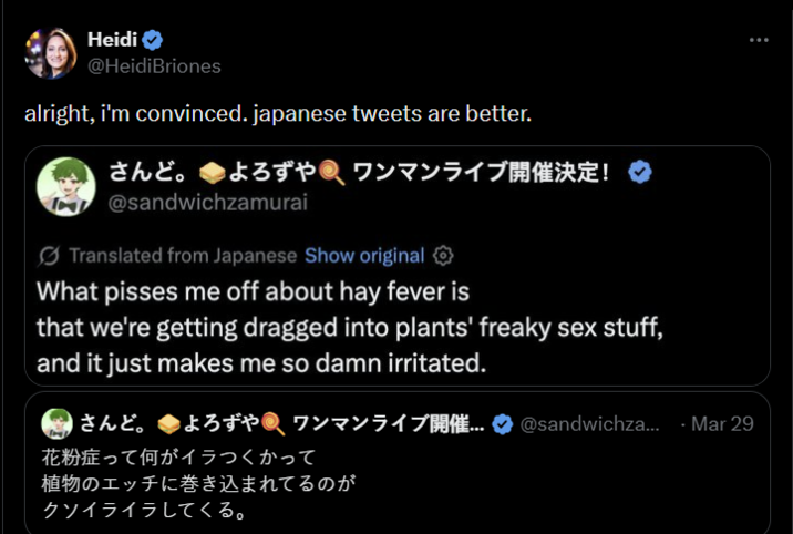 Heidi @HeidiBriones alright, i'm convinced. japanese tweets are better. さんど。 よろずや ワンマンライブ開催決定! @sandwichzamurai Translated from Japanese Show original What pisses me off about hay fever is that we're getting dragged into plants' freaky sex stuff, and it just makes me so damn irritated. さんど。 よろずやワンマンライブ開催... @sandwichza... Mar 29 花粉症って何がイラつくかって 植物のエッチに巻き込まれてるのが クソイライラしてくる。