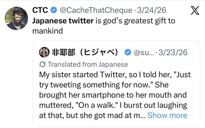 CTC @CacheThatCheque - 3/24/26 Japanese twitter is god's greatest gift to mankind ⑩ 非耶部 (ヒジャベ) @su... 3/23/26 Translated from Japanese My sister started Twitter, so I told her, "Just try tweeting something for now." She brought her smartphone to her mouth and muttered, "On a walk." I burst out laughing at that, but she got mad at m... Show more X