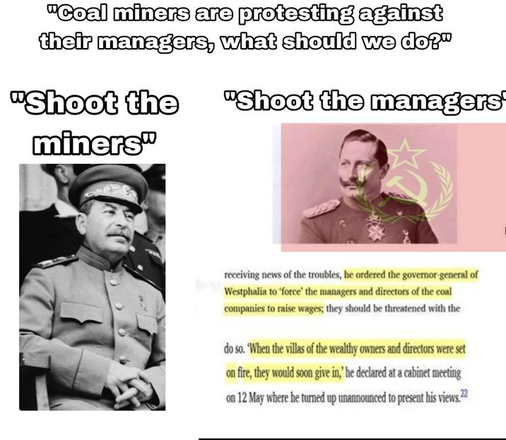 "Coal miners are protesting against their managers, what should we do?" "Shoot the miners" "Shoot the managers receiving news of the troubles, he ordered the governor-general of Westphalia to 'force' the managers and directors of the coal companies to raise wages; they should be threatened with the do so. When the villas of the wealthy owners and directors were set on fire, they would soon give in,' he declared at a cabinet meeting on 12 May where he turned up unannounced to present his views. 22