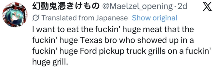 to @Maelzel_opening. 2d X Translated from Japanese Show original I want to eat the f-----' huge meat that the f-----' huge Texas bro who showed up in a f-----' huge Ford pickup truck grills on a f-----' huge grill.