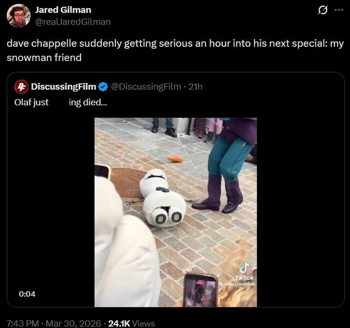 Jared Gilman @realJared Gilman dave chappelle suddenly getting serious an hour into his next special: my snowman friend • 4 DiscussingFilm @DiscussingFilm ⚫ 21h Olaf just 0:04 ing died... 7:43 PM · Mar 30, 2026 24.1K Views ل Tik Tok @magictourclub