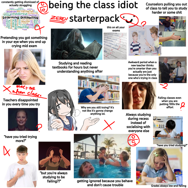 constantly getting dismissed of actually struggling autism autism abilityinformation social ability profour family social profound mildimpaired Support care mild Wellbeing down syndrome impaired ability Learning Support Punojad autism family Suppor S Disability down syndrom Skills mildmild Social family Dability socials mild family being the class idiot Counselors pulling you out ZERO! Starterpack this on all your of to tell you to study harder or some s--- LEX APE Pretending you got something in your eye when you end up crying mid exam exams meck Babautiful.X smells nices How Y Studying and reading textbooks for hours but never understanding anything after Awkward period when a new teacher thinks you're smarter than you actually are just because you're the only one who's trying in class 2 mee+me Xafter class. Teachers disappointed in you every time you try Why are you still trying? It's not like it's gonna change anything lol. Always studying during recess instead of socialising with everyone else "have you tried trying more?" A "but you're always studying to be failing??" getting ignored because you behave and don't cause trouble Failing classes even when you are putting 100x the effort 2 "have you tried studying?" Grades always low and failing