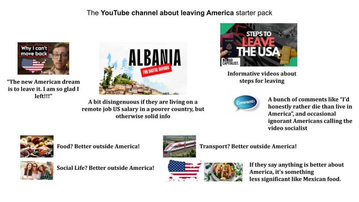 Why I can't move back "The new American dream is to leave it. I am so glad I left!!!" The YouTube channel about leaving America starter pack ALBANJA FOR DIGITAL NOMADS A bit disingenuous if they are living on a remote job US salary in a poorer country, but otherwise solid info Food? Better outside America! Social Life? Better outside America! NUMAD CAPITALIST. STEPS TO LEAVE THE USA Informative videos about steps for leaving Comments A bunch of comments like "I'd honestly rather die than live in America", and occasional ignorant Americans calling the video socialist Transport? Better outside America! If they say anything is better about America, it's something less significant like Mexican food.