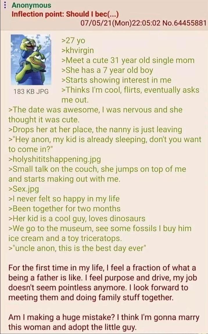 Anonymous Inflection point: Should I bec(...) 183 KB JPG 07/05/21 (Mon)22:05:02 No.64455881 >27 yo >khvirgin >Meet a cute 31 year old single mom >She has a 7 year old boy >Starts showing interest in me >Thinks I'm cool, flirts, eventually asks me out. >The date was awesome, I was nervous and she thought it was cute. >Drops her at her place, the nanny is just leaving >"Hey anon, my kid is already sleeping, don't you want to come in?" >holyshititshappening.jpg >Small talk on the couch, she jumps on top of me and starts making out with me. >Sex.jpg >I never felt so happy in my life >Been together for two months >Her kid is a cool guy, loves dinosaurs >We go to the museum, see some fossils I buy him ice cream and a toy triceratops. >"uncle anon, this is the best day ever" For the first time in my life, I feel a fraction of what a being a father is like. I feel purpose and drive, my job doesn't seem pointless anymore. I look forward to meeting them and doing family stuff together. Am I making a huge mistake? I think I'm gonna marry this woman and adopt the little guy.