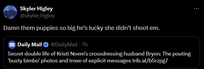 Skyler Higley @skyler_higley Damn them puppies so big he's lucky she didn't shoot em. m Daily Mail @DailyMail - 7h Secret double life of Kristi Noem's crossdressing husband Bryon: The pouting 'busty bimbo' photos and trove of explicit messages trib.al/bSrzpg7