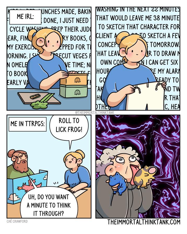 .. ME IRL: CYCLE WASHI UNCHES MADE, BAKIN DONE, I JUST NEED PREP THEIR JUD WASHING IN THE NEXT 22 MINUTES THAT WOULD LEAVE ME 38 MINUTE TO SKETCH THAT CHARACTER FOR EAR, FIN RY BOOKS, CLIENT A MY EXERCIS EPPED FOR T CONCEPT JORNING. IS RECUT VEGES F THAT LEAV 30 SKETCH A FEV TOMORROW. R TO DRAW M IN OMELE VE TIME; N OWN COMM KN I CAN GET SIX O BOOK NETC SF HOUR RE MY ALARM EARLY VA JFA GO READY TO TAK ΑΚ ND TW H R THAT OTHER C, HEA @THEIMMORTALTHINKTANK ROLL TO ME IN TTRPGS: LICK FROG! CHÉ CRAWFORD UH, DO YOU WANT A MINUTE TO THINK IT THROUGH? THEIMMORTALTHINKTANK.COM