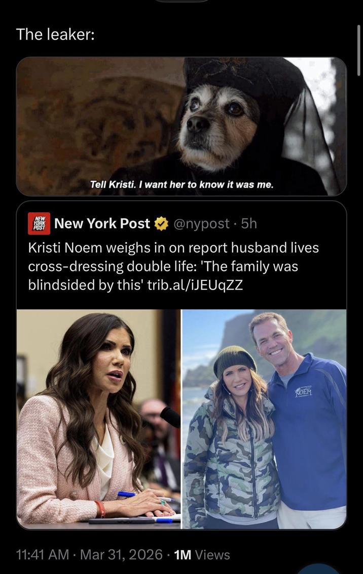 The leaker: Tell Kristi. I want her to know it was me. NEW YORK POST New York Post @nypost. 5h Kristi Noem weighs in on report husband lives cross-dressing double life: 'The family was blindsided by this' trib.al/iJEUqZZ 11:41 AM · Mar 31, 2026 1M Views NOEM