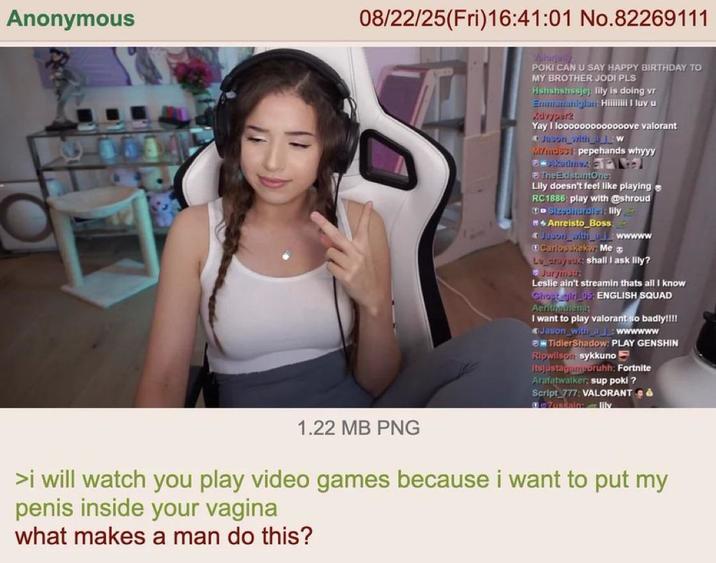 Anonymous 08/22/25(Fri)16:41:01 No.82269111 POKI CAN U SAY HAPPY BIRTHDAY TO MY BROTHER JODI PLS Hshshshssjej lily is doing vr Emmununiglun Hili I luv u Xevyper2 Yay I looooooooooooove valorant Juson_with_W MYmdb pepehands whyyy Akutimex P The ExistuntOne: Lily doesn't feel like playing RC1886 play with @shroud Sizedhurdle : lily Anreisto_Boss: Jason_with_wwwww Carlosskekw: Me Le eraysu.: shall I ask lily? Jurymste Leslie ain't streamin thats all I know Choot girl 05: ENGLISH SQUAD Aenthathenat I want to play valorant so badly!!!! Jason with wwwwww TidlerShadow: PLAY GENSHIN Ripwilson sykkuno Itsjustagumeoruhh: Fortnite Arafatwalker: sup poki? Script 777: VALORANT & Zussain: lily 1.22 MB PNG >i will watch you play video games because i want to put my penis inside your vagina what makes a man do this?