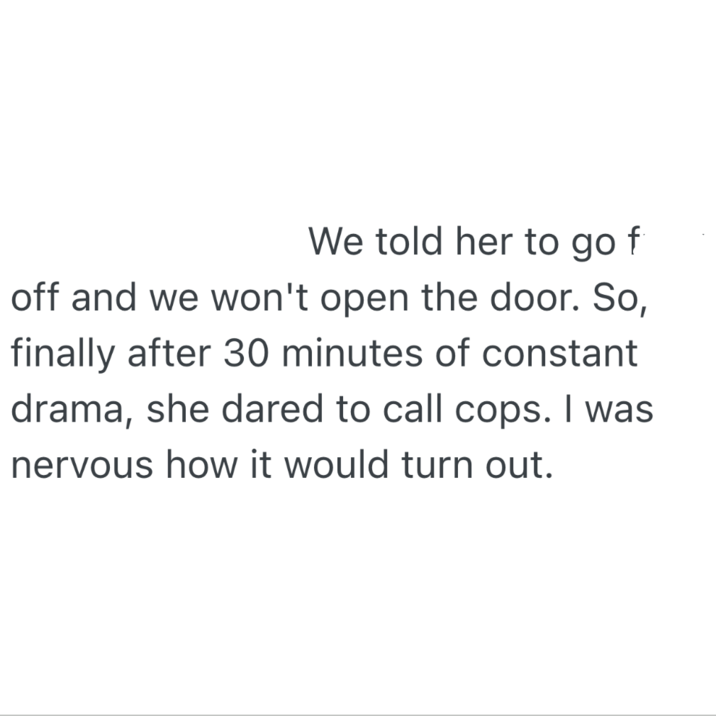 We told her to go off and we won't open the door. So, finally after 30 minutes of constant drama, she dared to call cops. I was nervous how it would turn out.