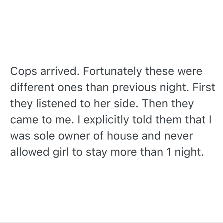 Cops arrived. Fortunately these were different ones than previous night. First they listened to her side. Then they came to me. I explicitly told them that I was sole owner of house and never allowed girl to stay more than 1 night.