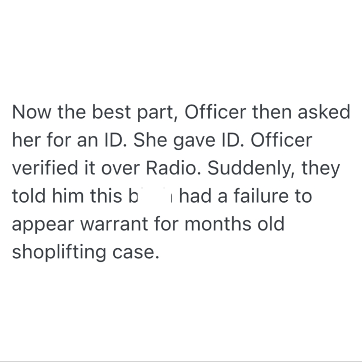 Now the best part, Officer then asked her for an ID. She gave ID. Officer verified it over Radio. Suddenly, they told him this b I had a failure to appear warrant for months old shoplifting case.
