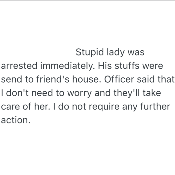 Stupid lady was arrested immediately. His stuffs were send to friend's house. Officer said that I don't need to worry and they'll take care of her. I do not require any further action.