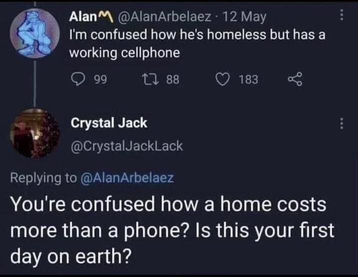 Alan @AlanArbelaez 12 May I'm confused how he's homeless but has a working cellphone 99 188 183 Crystal Jack @CrystalJackLack Replying to @AlanArbelaez You're confused how a home costs more than a phone? Is this your first day on earth? E
