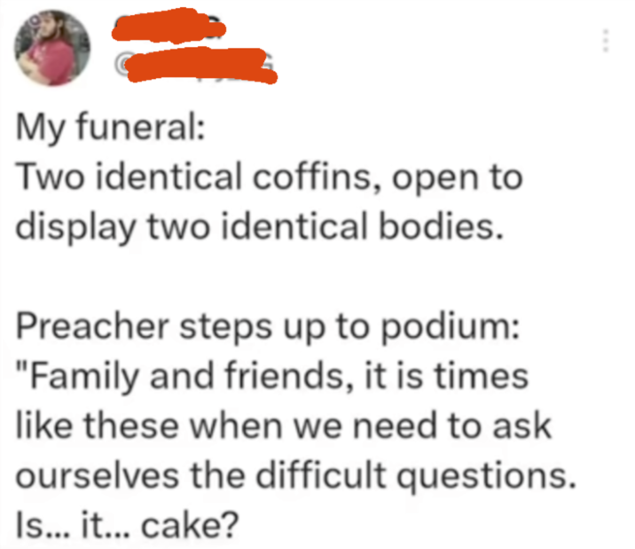www My funeral: Two identical coffins, open to display two identical bodies. Preacher steps up to podium: "Family and friends, it is times like these when we need to ask ourselves the difficult questions. Is... it... cake?