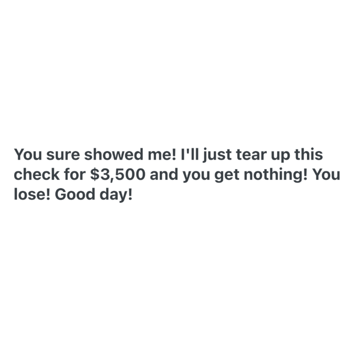 You sure showed me! I'll just tear up this check for $3,500 and you get nothing! You lose! Good day!