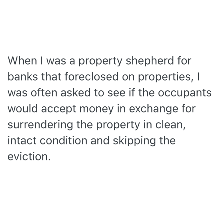 When I was a property shepherd for banks that foreclosed on properties, I was often asked to see if the occupants would accept money in exchange for surrendering the property in clean, intact condition and skipping the eviction.