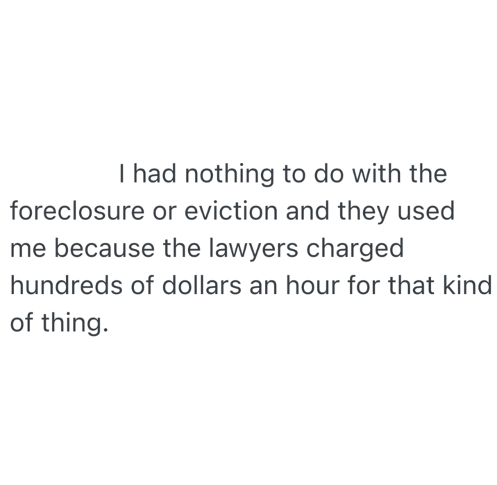 I had nothing to do with the foreclosure or eviction and they used me because the lawyers charged hundreds of dollars an hour for that kind of thing.