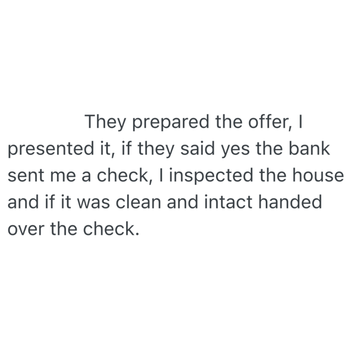 They prepared the offer, I presented it, if they said yes the bank sent me a check, I inspected the house. and if it was clean and intact handed over the check.