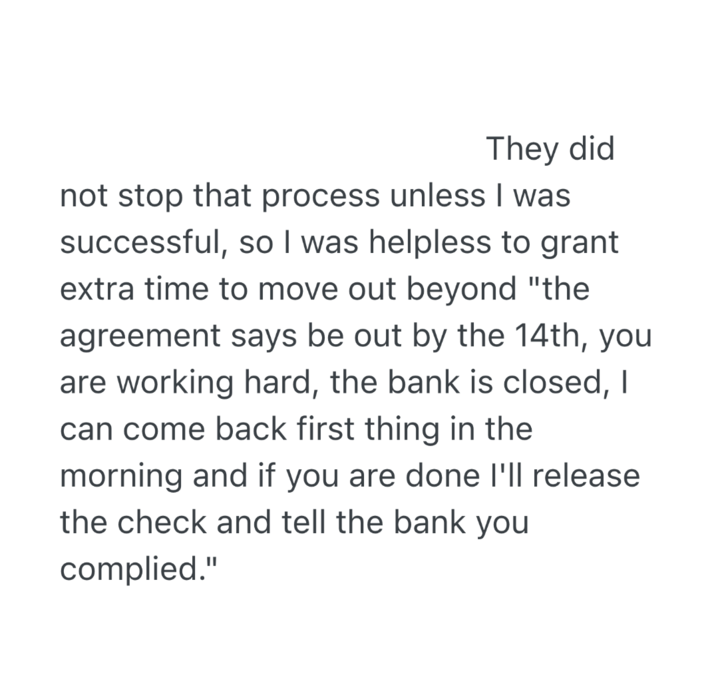 They did not stop that process unless I was successful, so I was helpless to grant extra time to move out beyond "the agreement says be out by the 14th, you are working hard, the bank is closed, I can come back first thing in the morning and if you are done I'll release the check and tell the bank you complied."