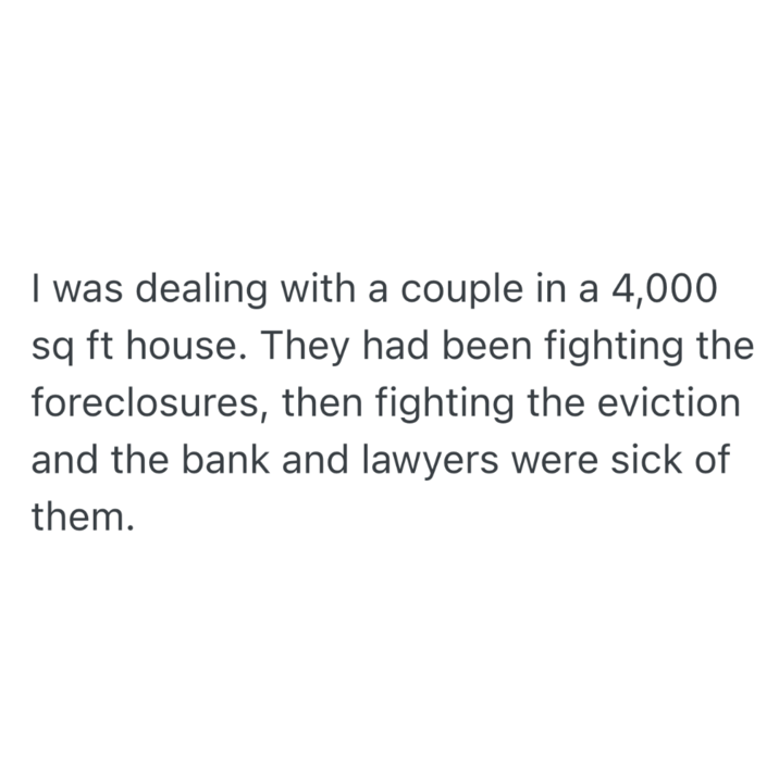 I was dealing with a couple in a 4,000 sq ft house. They had been fighting the foreclosures, then fighting the eviction and the bank and lawyers were sick of them.
