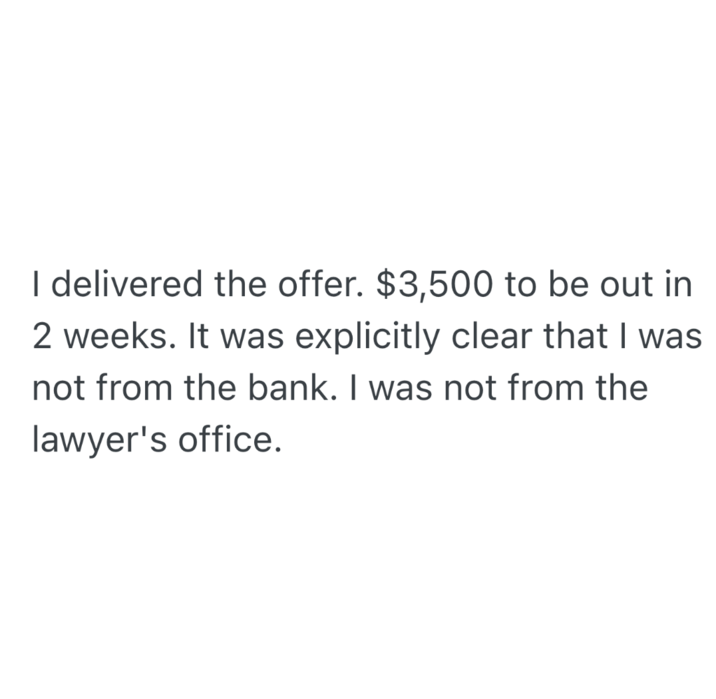 I delivered the offer. $3,500 to be out in 2 weeks. It was explicitly clear that I was not from the bank. I was not from the lawyer's office.
