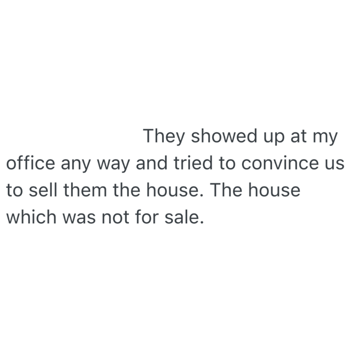 They showed up at my office any way and tried to convince us to sell them the house. The house which was not for sale.