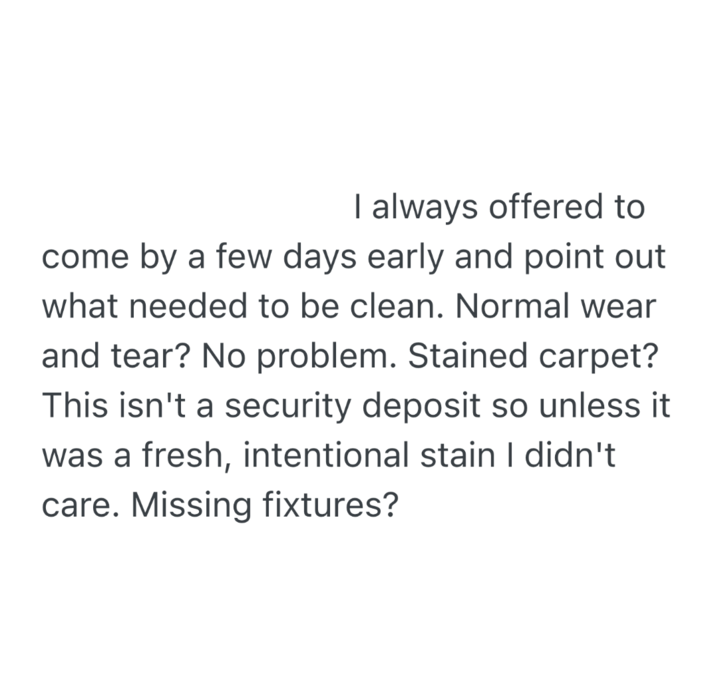 I always offered to come by a few days early and point out what needed to be clean. Normal wear and tear? No problem. Stained carpet? This isn't a security deposit so unless it was a fresh, intentional stain I didn't care. Missing fixtures?