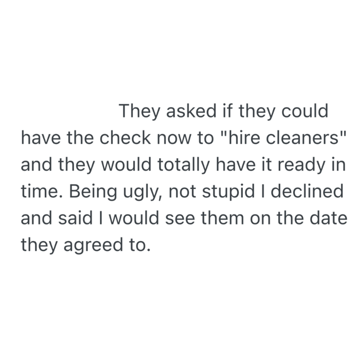 They asked if they could have the check now to "hire cleaners" and they would totally have it ready in time. Being ugly, not stupid I declined and said I would see them on the date they agreed to.