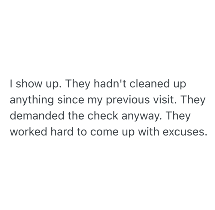 I show up. They hadn't cleaned up anything since my previous visit. They demanded the check anyway. They worked hard to come up with excuses.