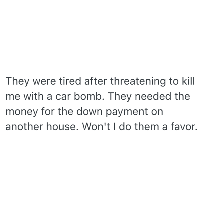 They were tired after threatening to kill me with a car bomb. They needed the money for the down payment on another house. Won't I do them a favor.