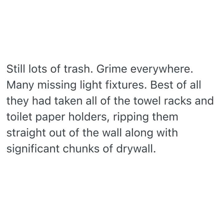 Still lots of trash. Grime everywhere. Many missing light fixtures. Best of all they had taken all of the towel racks and toilet paper holders, ripping them straight out of the wall along with significant chunks of drywall.