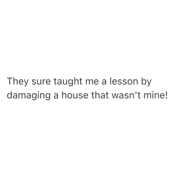 They sure taught me a lesson by damaging a house that wasn't mine!