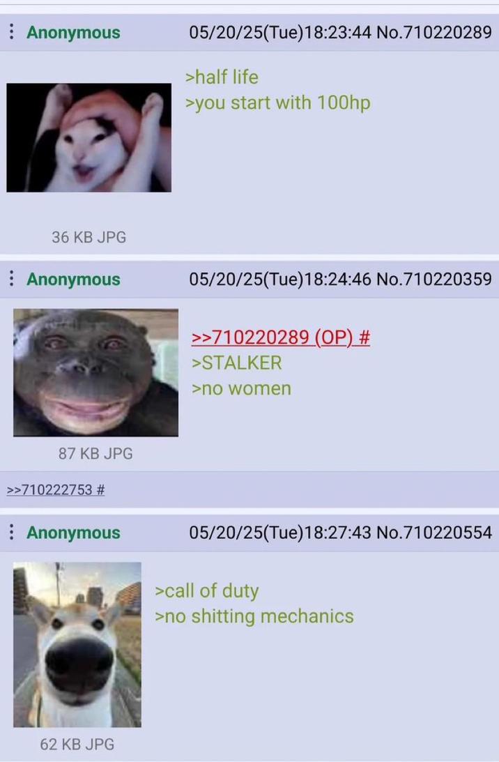 : Anonymous 05/20/25(Tue)18:23:44 No.710220289 >half life >you start with 100hp 36 KB JPG Anonymous 05/20/25(Tue)18:24:46 No.710220359 >>710220289 (OP) # >STALKER >no women 87 KB JPG >>710222753 # : Anonymous 05/20/25(Tue)18:27:43 No.710220554 >call of duty >no s------- mechanics 62 KB JPG