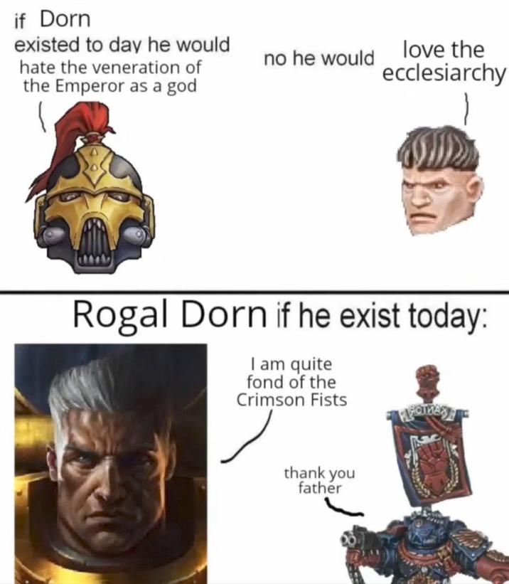 if Dorn existed to day he would hate the veneration of the Emperor as a god no he would love the ecclesiarchy Rogal Dorn if he exist today: I am quite fond of the Crimson Fists thank you father
